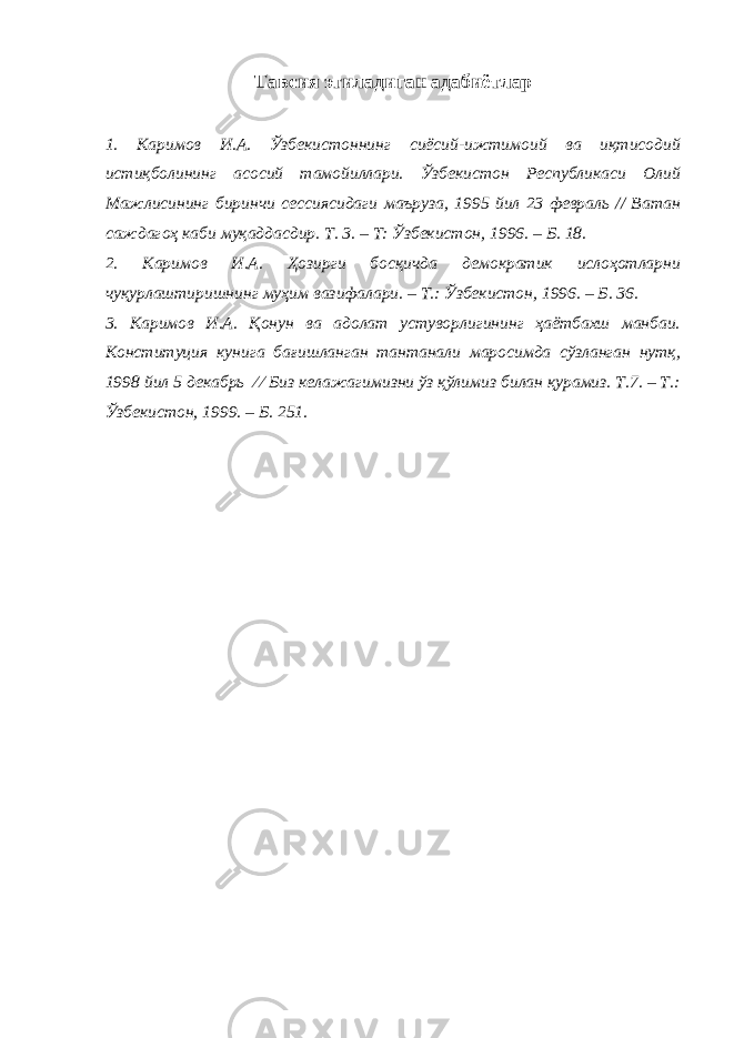 Тавсия этиладиган адабиётлар 1. Каримов И.А. Ўзбекистоннинг сиёсий-ижтимоий ва иқтисодий истиқболининг асосий тамойиллари. Ўзбекистон Республикаси Олий Мажлисининг биринчи сессиясидаги маъруза, 1995 йил 23 февраль // Ватан саждагоҳ каби муқаддасдир. Т. 3. – Т: Ўзбекистон, 1996. – Б. 18. 2. Каримов И.А. Ҳозирги босқичда демократик ислоҳотларни чуқурлаштиришнинг муҳим вазифалари. – Т.: Ўзбекистон, 1996. – Б. 36. 3. Каримов И.А. Қонун ва адолат устуворлигининг ҳаётбахш манбаи. Конституция кунига бағишланган тантанали маросимда сўзланган нутқ, 1998 йил 5 декабрь ∕ ∕ Биз келажагимизни ўз қўлимиз билан қурамиз. Т.7. – Т.: Ўзбекистон, 1999. – Б. 251. 