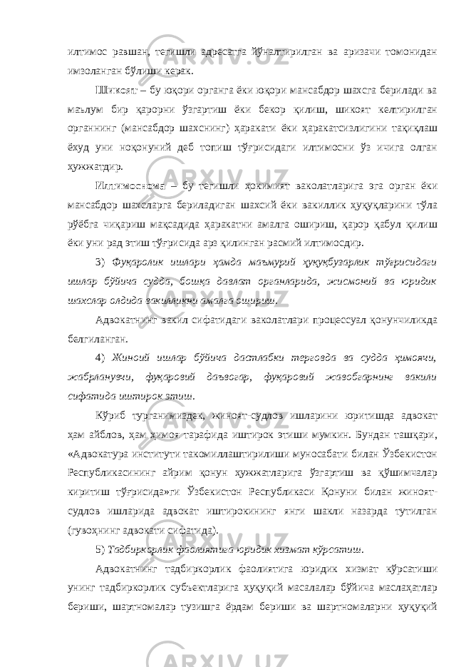 илтимос равшан, тегишли адресатга йўналтирилган ва аризачи томонидан имзоланган бўлиши керак. Шикоят – бу юқори органга ёки юқори мансабдор шахсга берилади ва маълум бир қарорни ўзгартиш ёки бекор қилиш, шикоят келтирилган органнинг (мансабдор шахснинг) ҳаракати ёки ҳаракатсизлигини тақиқлаш ёхуд уни ноқонуний деб топиш тўғрисидаги илтимосни ўз ичига олган ҳужжатдир. Илтимоснома – бу тегишли ҳокимият ваколатларига эга орган ёки мансабдор шахсларга бериладиган шахсий ёки вакиллик ҳуқуқларини тўла рўёбга чиқариш мақсадида ҳаракатни амалга ошириш, қарор қабул қилиш ёки уни рад этиш тўғрисида арз қилинган расмий илтимосдир. 3) Фуқаролик ишлари ҳамда маъмурий ҳуқуқбузарлик тўғрисидаги ишлар бўйича судда, бошқа давлат органларида, жисмоний ва юридик шахслар олдида вакилликни амалга ошириш . Адвокатнинг вакил сифатидаги ваколатлари процессуал қонунчиликда белгиланган. 4) Жиноий ишлар бўйича дастлабки терговда ва судда ҳимоячи, жабрланувчи, фуқаровий даъвогар, фуқаровий жавобгарнинг вакили сифатида иштирок этиш . Кўриб турганимиздек, жиноят-судлов ишларини юритишда адвокат ҳам айблов, ҳам ҳимоя тарафида иштирок этиши мумкин. Бундан ташқари, « Адвокатура институти такомиллаштирилиши муносабати билан Ўзбекистон Республикасининг айрим қонун ҳужжатларига ўзгартиш ва қўшимчалар киритиш тўғрисида »ги Ўзбекистон Республикаси Қонуни билан жиноят- судлов ишларида адвокат иштирокининг янги шакли назарда тутилган (гувоҳнинг адвокати сифатида). 5) Тадбиркорлик фаолиятига юридик хизмат кўрсат иш . Адвокатнинг тадбиркорлик фаолиятига юридик хизмат кўрсатиши унинг тадбиркорлик субъектларига ҳуқуқий масалалар бўйича маслаҳатлар бериши, шартномалар тузишга ёрдам бериши ва шартномаларни ҳуқуқий 