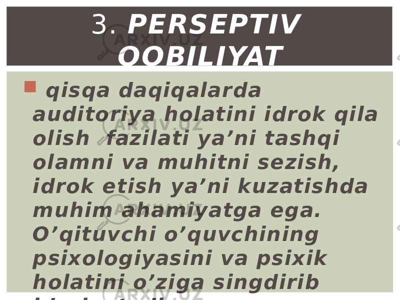  qisqa daqiqalarda auditoriya holatini idrok qila olish fazilati ya’ni tashqi olamni va muhitni sezish, idrok etish ya’ni kuzatishda muhim ahamiyatga ega. O’qituvchi o’quvchining psixologiyasini va psixik holatini o’ziga singdirib idrok etadi. 3. PЕRSЕPTIV QOBILIYAT 