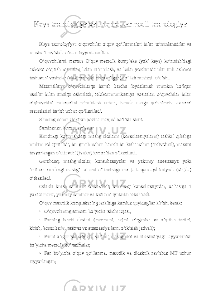 Keys texnologiya va internet tarmoqli texnologiya Keys texnologiya: o’quvchilar o’quv qo’llanmalari bilan ta’minlanadilar va mustaqil ravishda o’zlari tayyorlanadilar. O’quvchilarni maxsus O’quv-metodik kompleks (yoki keys) ko’rinishidagi axborot o’qitish resurslari bilan ta’minlash, va bular yordamida ular turli axborot tashuvchi vositalar (elektron yoki chop etilgan) qo’llab mustaqil o’qishi. Materiallarni o’quvchilarga berish barcha foydalanish mumkin bo’lgan usullar bilan amalga oshiriladi; telekommunikastiya vositalari o’quvchilar bilan o’qituvchini muloqotini ta’minlash uchun, hamda ularga qo’shimcha axborot resurslarini berish uchun qo’llaniladi. Shuning uchun elektron pochta mavjud bo’lishi shart . Seminar lar , konsultasti yalar Kunduzgi ko’rinishdagi mashg’ulotlarni (konsultastiyalarni) tashkil qilishga muhim rol ajratiladi, bir guruh uchun hamda bir kishi uchun (individual), maxsus tayyorlangan o’qituvchi (tyutor) tomonidan o’tkaziladi. Gurahdagi mashg’ulotlar, konsultastiyalar va yakuniy attestastiya yoki imtihon kunduzgi mashg’ulotlarni o’tkazishga mo’ljallangan ayditoriyada (sinfda) o’tkaziladi. Odatda kirish seminari o’tkaziladi, kunduzgi konsultastiyadar, xaftasiga 1 yoki 2 marta, yakuniy seminar va testlarni tyutorlar tekshiradi. O’quv-metodik kompleksning tarkibiga kamida quyidagilar kirishi kerak:  O’quvchining semestr bo’yicha ishchi rejasi ;  Fanning ishchi dasturi ( mazmuni, hajmi , o’rganish va o’qitish tartibi, kirish, konsultativ, nazorat va attestastiya larni o’tkizish jadvali) ;  Fanni o’rganish bo’yicha va turli mashg’ulot va attestastiyaga tayyorlanish bo’yicha metodik ko’rsatmalar ;  Fan bo’yicha o’quv qo’llanma, metodik va didaktik ravishda MT uchun tayyorlangan ; 