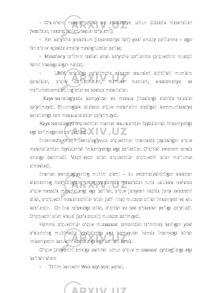  O’z-o’zini nazorat qilish va attestastiya uchun didaktik materiallari (vazifalar, nazorat ishlari, testlar to’plami );  Fan bo’yicha p raktikum (laborator iya ishi ) yoki amaliy qo’llanma – agar fan o’quv rejasida amaliy mashg’ulotlar bo’lsa ;  Masofaviy ta’limni tashkil etish bo’yicha qo’llanma ( o’quvchini mustqil ishini hisobga olgan holda ).  UMK tarkibiga qo’shimcha axborot resurslari kiritilishi mumkin: darsliklar , o’quv qo’llanmalari , ma’ruza matnlari , xrestomati ya va ma’lumotnomalar , lug’atlar va boshqa materiallar . Keys-texnologiya da kompyuter va maxsus jihozlarga alohida talablar qo’yilmaydi . Shuningdek talabara o’quv materialini oladigan kommunikastiya kanallariga ham maxsus talablar qo’yilmaydi . Keys-texnologiya o’quvchilar internet resurslaridan foydalanish imkoniyatiga ega bo’lmaganda qo’llaniladi . Internet/ tarmoqli texnologiya da o’quvchilar internetda joylashgan o’quv materiallaridan foydalanish imkoniyatiga ega bo’ladilar . O’qitish avtonom tarzda amalga oshiriladi . Vaqti-vaqti bilan o’quvchilar o’qituvchi bilan ma’lumot almashadi. Internet texnologiyaning muhim qismi – bu avtomatlashtirilgan elektron xizmatning mavjudligidir , uning yordamida masofadan turib uzluksiz ravishda o’quv-metodik materiallarga ega bo’lish, o’quv jarayoni haqida joriy axborotni olish, o’qituvchi-maslahatchilar bilan ( off- line ) muloqot qilish imkoniyati va shu kabilardir. On-line ro’yxatga olish, o’qitish va test o’tkazish yo’lga qo’yiladi. O’qituvchi bilan vizual (ko’z orqali) muloqot bo’lmaydi. Hamma o’quvchilar o’quv muassasasi tomonidan ta’minlab berilgan yoki o’zlarining multimedia vositalariga ega kompyuter hamda internetga kirish imkoniyatini beruvchi vositalarga ega bo’lishi kerak. O’quv jarayonini amalga oshirish uchun o’quv muassasasi qyidagilarga ega bo’lishi shart:  Ta’lim beruvchi Web-sayt yoki portal; 