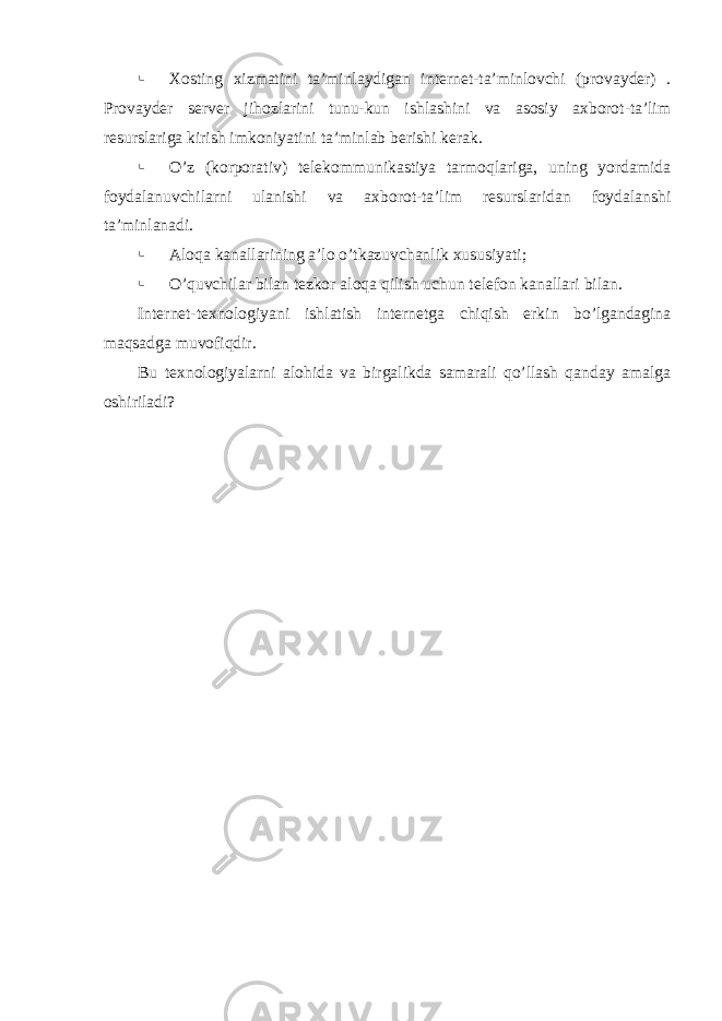  Xosting xizmatini ta’minlaydigan internet-ta’minlovchi (provayder) . Provayder server jihozlarini tunu-kun ishlashini va asosiy axborot-ta’lim resurslariga kirish imkoniyatini ta’minlab berishi kerak.  O’z (korporativ) telekommunikastiya tarmoqlariga, uning yordamida foydalanuvchilarni ulanishi va axborot-ta’lim resurslaridan foydalanshi ta’minlanadi.  Aloqa kanallarining a’lo o’tkazuvchanlik xususiyati ;  O’quvchilar bilan tezkor aloqa qilish uchun telefon kanallari bilan. Internet-texnologi yani ishlatish internetga chiqish erkin bo’lgandagina maqsadga muvofiqdir . Bu texnologiyalarni alohida va birgalikda samarali qo’llash qanday amalga oshiriladi? 