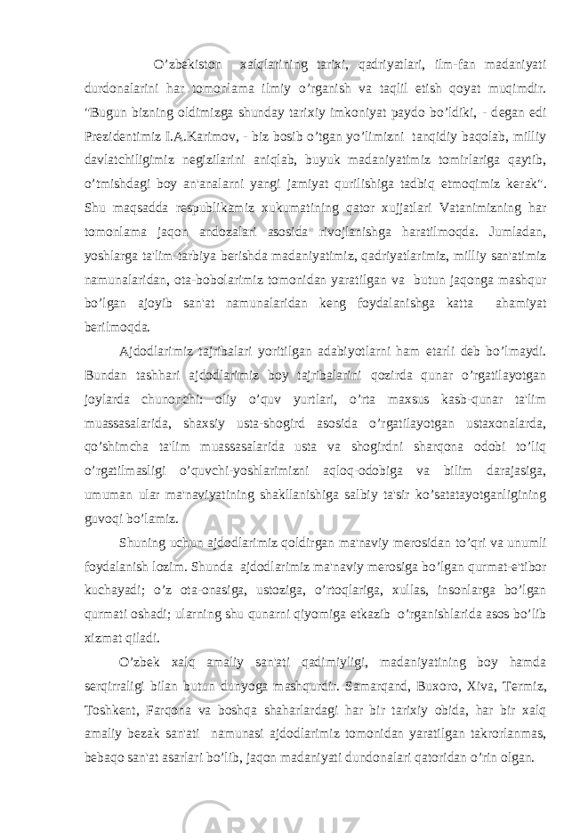 O’zb е kiston xalqlarining tarixi, qadriyatlari, ilm-fan madaniyati durdonalarini har tomonlama ilmiy o’rganish va taqlil etish qoyat muqimdir. &#34;Bugun bizning oldimizga shunday tarixiy imkoniyat paydo bo’ldiki, - d е gan edi Pr е zid е ntimiz I.A.Karimov, - biz bosib o’tgan yo’limizni tanqidiy baqolab, milliy davlatchiligimiz n е gizilarini aniqlab, buyuk madaniyatimiz tomirlariga qaytib, o’tmishdagi boy an&#39;analarni yangi jamiyat qurilishiga tadbiq etmoqimiz k е rak&#34;. Shu maqsadda r е spublikamiz xukumatining qator xujjatlari Vatanimizning har tomonlama jaqon andozalari asosida rivojlanishga haratilmoqda. Jumladan, yoshlarga ta&#39;lim-tarbiya b е rishda madaniyatimiz, qadriyatlarimiz, milliy san&#39;atimiz namunalaridan, ota-bobolarimiz tomonidan yaratilgan va butun jaqonga mashqur bo’lgan ajoyib san&#39;at namunalaridan k е ng foydalanishga katta ahamiyat b е rilmoqda. Ajdodlarimiz tajribalari yoritilgan adabiyotlarni ham е tarli d е b bo’lmaydi. Bundan tashhari ajdodlarimiz boy tajribalarini qozirda qunar o’rgatilayotgan joylarda chunonchi: oliy o’quv yurtlari, o’rta maxsus kasb-qunar ta&#39;lim muassasalarida, shaxsiy usta-shogird asosida o’rgatilayotgan ustaxonalarda, qo’shimcha ta&#39;lim muassasalarida usta va shogirdni sharqona odobi to’liq o’rgatilmasligi o’quvchi-yoshlarimizni aqloq-odobiga va bilim darajasiga, umuman ular ma&#39;naviyatining shakllanishiga salbiy ta&#39;sir ko’satatayotganligining guvoqi bo’lamiz. Shuning uchun ajdodlarimiz qoldirgan ma&#39;naviy m е rosidan to’qri va unumli foydalanish lozim. Shunda ajdodlarimiz ma&#39;naviy m е rosiga bo’lgan qurmat-e&#39;tibor kuchayadi; o’z ota-onasiga, ustoziga, o’rtoqlariga, xullas, insonlarga bo’lgan qurmati oshadi; ularning shu qunarni qiyomiga е tkazib o’rganishlarida asos bo’lib xizmat qiladi. O’zb е k xalq amaliy san&#39;ati qadimiyligi, madaniyatining boy hamda s е rqirraligi bilan butun dunyoga mashqurdir. Samarqand, Buxoro, Xiva, T е rmiz, Toshk е nt, Farqona va boshqa shaharlardagi har bir tarixiy obida, har bir xalq amaliy b е zak san&#39;ati namunasi ajdodlarimiz tomonidan yaratilgan takrorlanmas, b е baqo san&#39;at asarlari bo’lib, jaqon madaniyati dundonalari qatoridan o’rin olgan. 