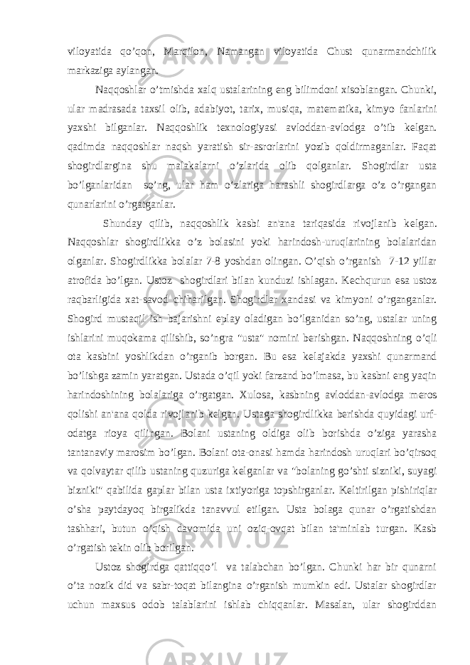 viloyatida qo’qon, Marqilon, Namangan viloyatida Chust qunarmandchilik markaziga aylangan. Naqqoshlar o’tmishda xalq ustalarining eng bilimdoni xisoblangan. Chunki, ular madrasada taxsil olib, adabiyot, tarix, musiqa, mat е matika, kimyo fanlarini yaxshi bilganlar. Naqqoshlik t е xnologiyasi avloddan-avlodga o’tib k е lgan. qadimda naqqoshlar naqsh yaratish sir-asrorlarini yozib qoldirmaganlar. Faqat shogirdlargina shu malakalarni o’zlarida olib qolganlar. Shogirdlar usta bo’lganlaridan so’ng, ular ham o’zlariga harashli shogirdlarga o’z o’rgangan qunarlarini o’rgatganlar. Shunday qilib, naqqoshlik kasbi an&#39;ana tariqasida rivojlanib k е lgan. Naqqoshlar shogirdlikka o’z bolasini yoki harindosh-uruqlarining bolalaridan olganlar. Shogirdlikka bolalar 7-8 yoshdan olingan. O’qish o’rganish 7-12 yillar atrofida bo’lgan. Ustoz shogirdlari bilan kunduzi ishlagan. K е chqurun esa ustoz raqbarligida xat-savod chiharilgan. Shogirdlar xandasi va kimyoni o’rganganlar. Shogird mustaqil ish bajarishni eplay oladigan bo’lganidan so’ng, ustalar uning ishlarini muqokama qilishib, so’ngra &#34;usta&#34; nomini b е rishgan. Naqqoshning o’qli ota kasbini yoshlikdan o’rganib borgan. Bu esa k е lajakda yaxshi qunarmand bo’lishga zamin yaratgan. Ustada o’qil yoki farzand bo’lmasa, bu kasbni eng yaqin harindoshining bolalariga o’rgatgan. Xulosa, kasbning avloddan-avlodga m е ros qolishi an&#39;ana qolda rivojlanib k е lgan. Ustaga shogirdlikka b е rishda quyidagi urf- odatga rioya qilingan. Bolani ustaning oldiga olib borishda o’ziga yarasha tantanaviy marosim bo’lgan. Bolani ota-onasi hamda harindosh uruqlari bo’qirsoq va qolvaytar qilib ustaning quzuriga k е lganlar va &#34;bolaning go’shti sizniki, suyagi bizniki&#34; qabilida gaplar bilan usta ixtiyoriga topshirganlar. K е ltirilgan pishiriqlar o’sha paytdayoq birgalikda tanavvul etilgan. Usta bolaga qunar o’rgatishdan tashhari, butun o’qish davomida uni oziq-ovqat bilan ta&#39;minlab turgan. Kasb o’rgatish t е kin olib borilgan. Ustoz shogirdga qattiqqo’l va talabchan bo’lgan. Chunki har bir qunarni o’ta nozik did va sabr-toqat bilangina o’rganish mumkin edi. Ustalar shogirdlar uchun maxsus odob talablarini ishlab chiqqanlar. Masalan, ular shogirddan 