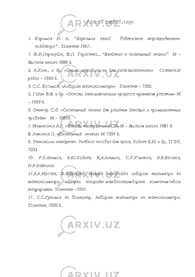 Асосий адабиётлар: 1. Каримов И. А. “Баркамол авлод Ўзбекистон тараққиётининг пойдевори” . Тошкент 1997. 2. Ф.И.Перегудов, Ф.П. Тарасенко., “ Введение в системн ый анализ ” М – Высшая школа-1989 й. 3. А.Холл., и др. «Опыт методологии для системотехники» - Советское радио – 1996 й. 4. C .С. Косимов, «Ахборот технологиялари» - Тошкент – 2006. 5. Годин В.В. и др. «Основы автоматизации процесса принятия решения» М – 1996 й. 6. Оптнер С.Л. «Системный анализ для решения деловых и промышленных проблем» - М – 1986й. 7. Мамиконов А.Г. «Основы построения АСУ» М – Высшая школа-1981 й. 8. Антонов П. «Системный анализ» М-2004 й. 9. Технологии интернет. Учебное пособие для вузов, Ходиев Б.Ю и др, ТГЭУ, 2003 10. Р .X.A лимов , Б . Ю . Ходиев , Қ .A.A лимов , С.У.Усманов , Б . Б . Бегалов , Н.Р.Зайналов 11. A.A.M усаев , Ф . Файзиева . Миллий иқтисодда ахборот тизимлари ва технологиялари . «Шарқ » нашриёт - матбааакциядорлик компаниясибош таҳририяти . T ошкент –2004. 12. С.С.Ғуломов ва бошқалар. Ахборот тизимлари ва технологиялари. Тошкент, 2000 й. 