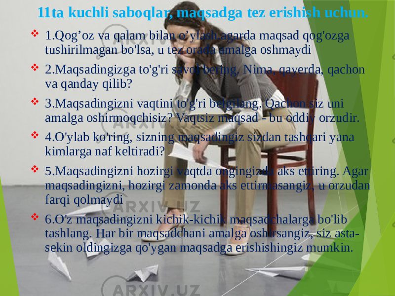  1.Qog’oz va qalam bilan o’ylash.agarda maqsad qog&#39;ozga tushirilmagan bo&#39;lsa, u tez orada amalga oshmaydi  2.Maqsadingizga to&#39;g&#39;ri savol bering. Nima, qayerda, qachon va qanday qilib?  3.Maqsadingizni vaqtini to&#39;g&#39;ri belgilang. Qachon siz uni amalga oshirmoqchisiz? Vaqtsiz maqsad - bu oddiy orzudir.  4.O&#39;ylab ko&#39;ring, sizning maqsadingiz sizdan tashqari yana kimlarga naf keltiradi?  5.Maqsadingizni hozirgi vaqtda ongingizda aks ettiring. Agar maqsadingizni, hozirgi zamonda aks ettirmasangiz, u orzudan farqi qolmaydi  6.O&#39;z maqsadingizni kichik-kichik maqsadchalarga bo&#39;lib tashlang. Har bir maqsadchani amalga oshirsangiz, siz asta- sekin oldingizga qo&#39;ygan maqsadga erishishingiz mumkin.11ta kuchli saboqlar, maqsadga tez erishish uchun. 