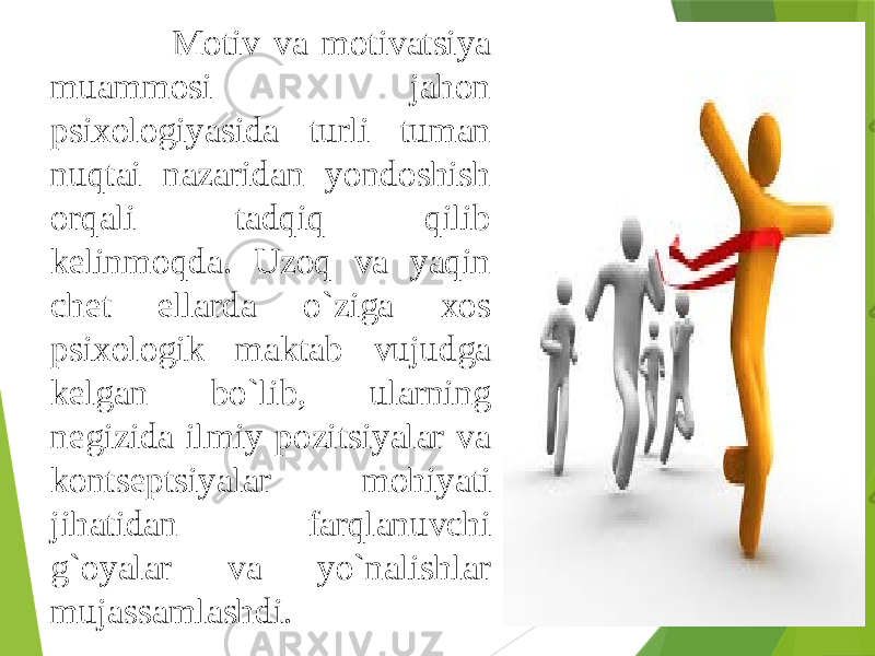  Motiv va motivatsiya muammosi jahon psixologiyasida turli tuman nuqtai nazaridan yondoshish orqali tadqiq qilib kelinmoqda. Uzoq va yaqin chet ellarda o`ziga xos psixologik maktab vujudga kelgan bo`lib, ularning negizida ilmiy pozitsiyalar va kontseptsiyalar mohiyati jihatidan farqlanuvchi g`oyalar va yo`nalishlar mujassamlashdi. 