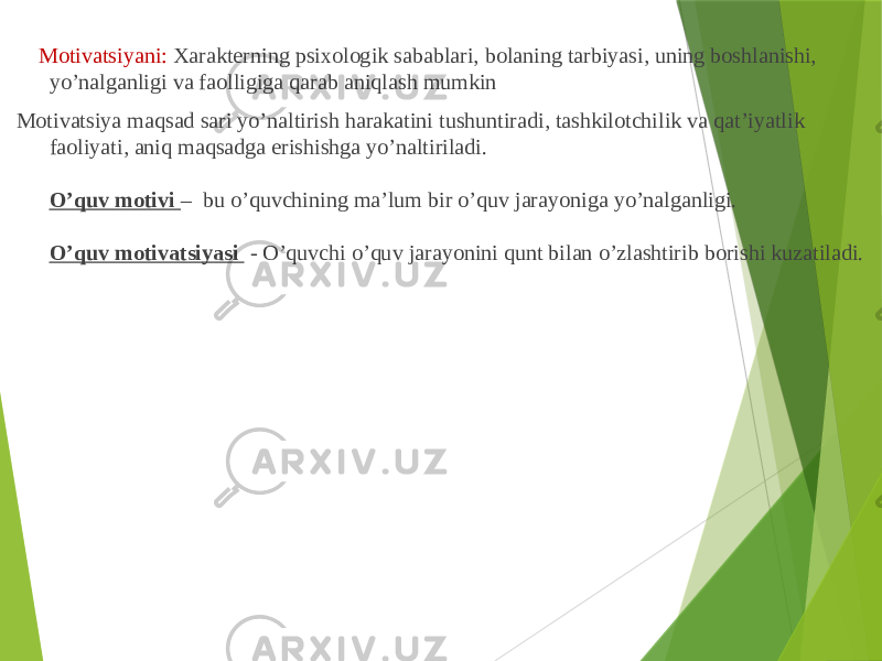  Motivatsiyani: Xarakterning psixologik sabablari, bolaning tarbiyasi, uning boshlanishi, yo’nalganligi va faolligiga qarab aniqlash mumkin Motivatsiya maqsad sari yo’naltirish harakatini tushuntiradi, tashkilotchilik va qat’iyatlik faoliyati, aniq maqsadga erishishga yo’naltiriladi. O’quv motivi – bu o’quvchining ma’lum bir o’quv jarayoniga yo’nalganligi. O’quv motivatsiyasi - O’quvchi o’quv jarayonini qunt bilan o’zlashtirib borishi kuzatiladi. 