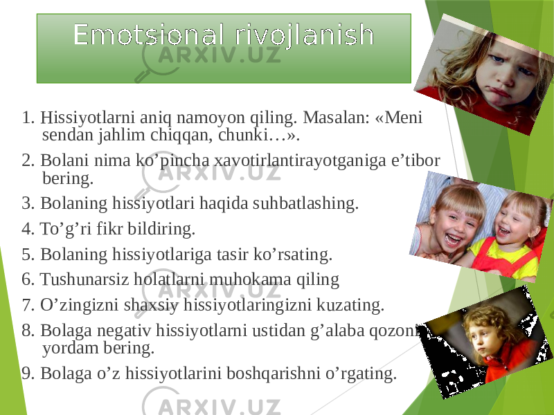 Emotsional rivojlanish 1. Hissiyotlarni aniq namoyon qiling. Masalan: «Meni sendan jahlim chiqqan, chunki…». 2. Bolani nima ko’pincha xavotirlantirayotganiga e’tibor bering. 3. Bolaning hissiyotlari haqida suhbatlashing. 4. To’g’ri fikr bildiring. 5. Bolaning hissiyotlariga tasir ko’rsating. 6. Tushunarsiz holatlarni muhokama qiling 7. O’zingizni shaxsiy hissiyotlaringizni kuzating. 8. Bolaga negativ hissiyotlarni ustidan g’alaba qozonishga yordam bering. 9. Bolaga o’z hissiyotlarini boshqarishni o’rgating. 