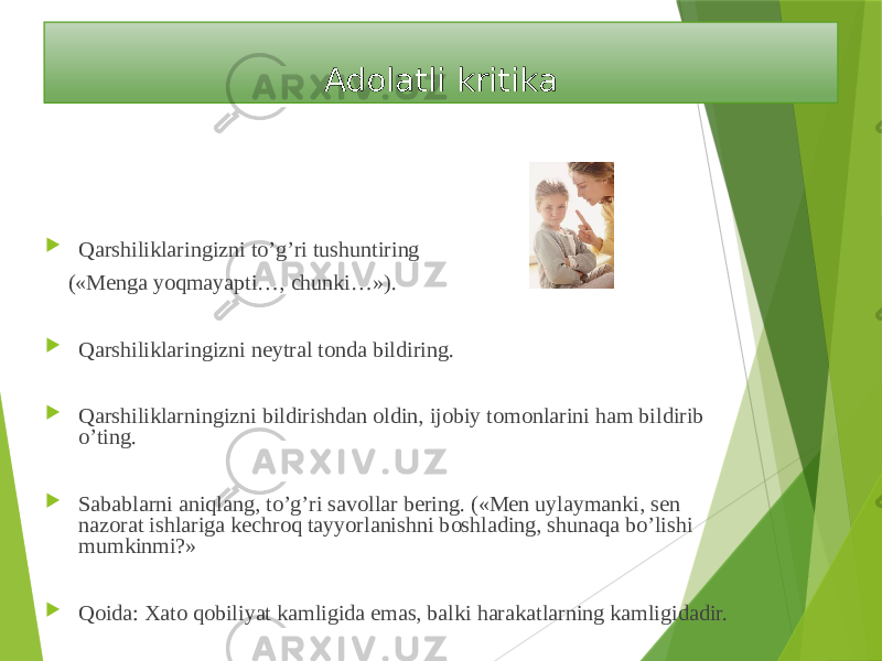  Adolatli kritika  Qarshiliklaringizni to’g’ri tushuntiring («Menga yoqmayapti…, chunki…»).  Qarshiliklaringizni neytral tonda bildiring.  Qarshiliklarningizni bildirishdan oldin, ijobiy tomonlarini ham bildirib o’ting.  Sabablarni aniqlang, to’g’ri savollar bering. («Men uylaymanki, sen nazorat ishlariga kechroq tayyorlanishni boshlading, shunaqa bo’lishi mumkinmi?»  Qoida: Xato qobiliyat kamligida emas, balki harakatlarning kamligidadir. 