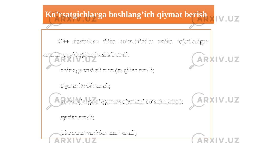 Ko’rsatgichlarga boshlang’ich qiymat berish C++ dasturlash tilida ko‘rsatkichlar ustida bajariladigan amallar quyidagilarni tashkil etadi: -ob’ektga vositali murojat qilish amali; -qiymat berish amali; -ko‘rsatgichga o‘zgarmas qiymatni qo‘shish amali; -ayirish amali; -inkrement va dekrement amali; -solishtirish amali. C++ dasturlash tilida ko‘rsatkichlar ustida faqatgina yuqorida keltirilgan amallardan foydalanish maqsadga muvofiq bo‘ladi.01 