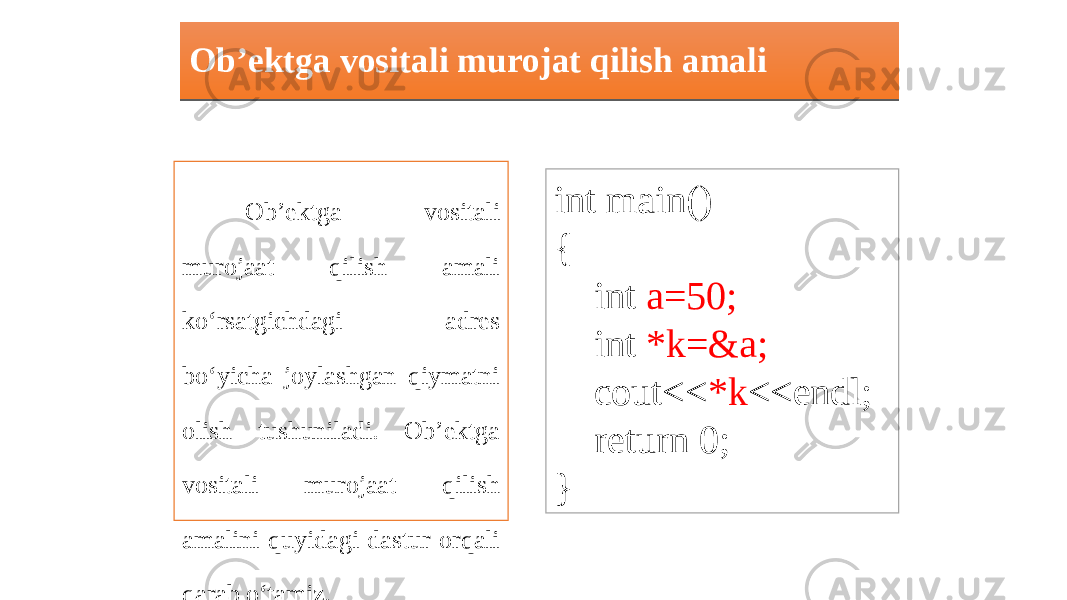 Ob’ektga vositali murojat qilish amali Ob’ektga vositali murojaat qilish amali ko‘rsatgichdagi adres bo‘yicha joylashgan qiymatni olish tushuniladi. Ob’ektga vositali murojaat qilish amalini quyidagi dastur orqali qarab o‘tamiz. int main() { int a=50; int *k=&a; cout<< *k <<endl; return 0; }02 