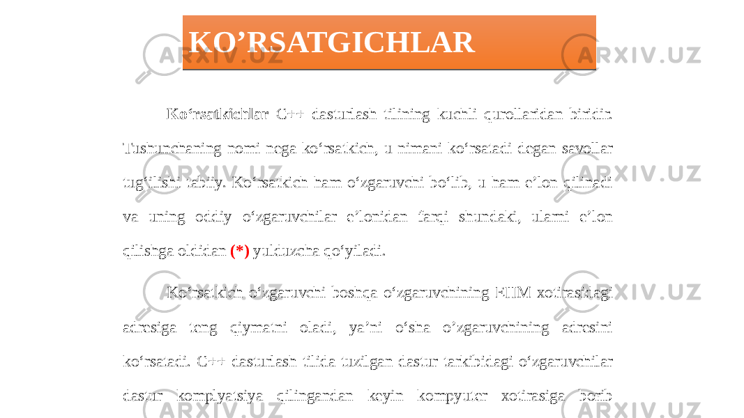 KO’RSATGICHLAR Ko‘rsatkichlar C++ dasturlash tilining kuchli qurollaridan biridir. Tushunchaning nomi nega ko‘rsatkich, u nimani ko‘rsatadi degan savollar tug‘ilishi tabiiy. Ko‘rsatkich ham o‘zgaruvchi bo‘lib, u ham e’lon qilinadi va uning oddiy o‘zgaruvchilar e’lonidan farqi shundaki, ularni e’lon qilishga oldidan (*) yulduzcha qo‘yiladi. Ko‘rsatkich o‘zgaruvchi boshqa o‘zgaruvchining EHM xotirasidagi adresiga teng qiymatni oladi, ya’ni o‘sha o’zgaruvchining adresini ko‘rsatadi. C++ dasturlash tilida tuzilgan dastur tarkibidagi o‘zgaruvchilar dastur komplyatsiya qilingandan keyin kompyuter xotirasiga borib joylashadi. Komplyator dastur matnini kompyuter xotirasiga joylashtirgandan so‘ng uning tarkibidagi o’zgaruvchilar adresini ob’eykt kod sifatida qabul qilib oladi.0102 