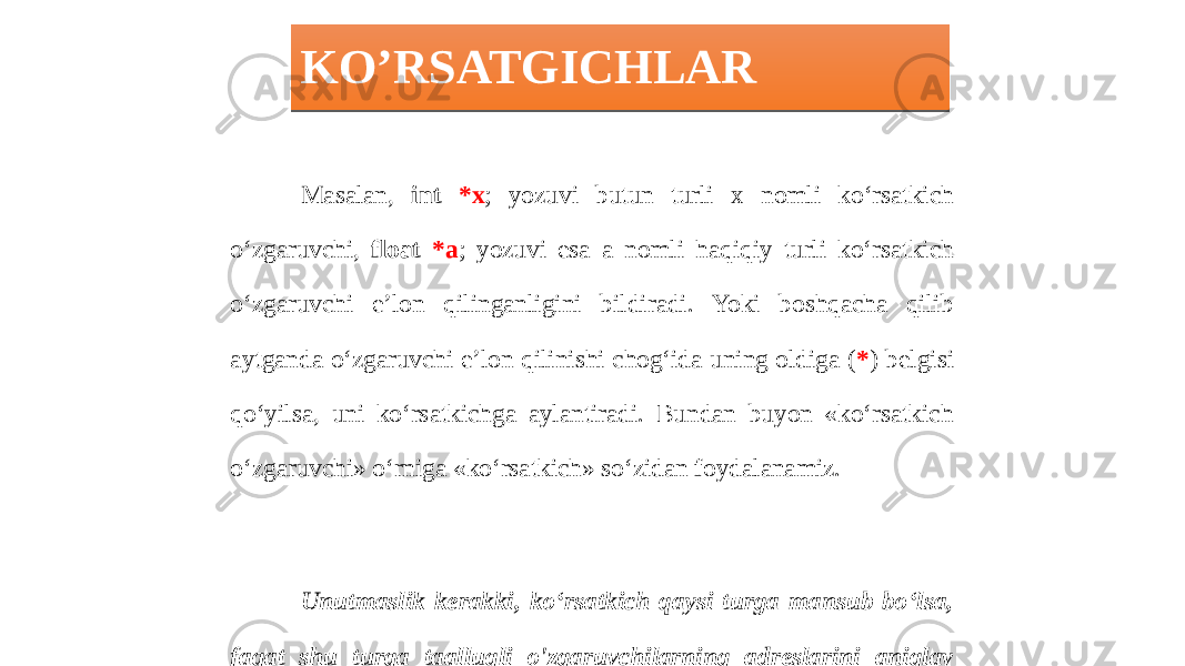 KO’RSATGICHLAR Masalan, int *x ; yozuvi butun turli x nomli ko‘rsatkich o‘zgaruvchi, float *a ; yozuvi esa a nomli haqiqiy turli ko‘rsatkich o‘zgaruvchi e’lon qilinganligini bildiradi. Yoki boshqacha qilib aytganda o‘zgaruvchi e’lon qilinishi chog‘ida uning oldiga ( * ) belgisi qo‘yilsa, uni ko‘rsatkichga aylantiradi. Bundan buyon «ko‘rsatkich o‘zgaruvchi» o‘rniga «ko‘rsatkich» so‘zidan foydalanamiz. Unutmaslik kerakki, ko‘rsatkich qaysi turga mansub bo‘lsa, faqat shu turga taalluqli o&#39;zgaruvchilarning adreslarini aniqlay oladi.0102 