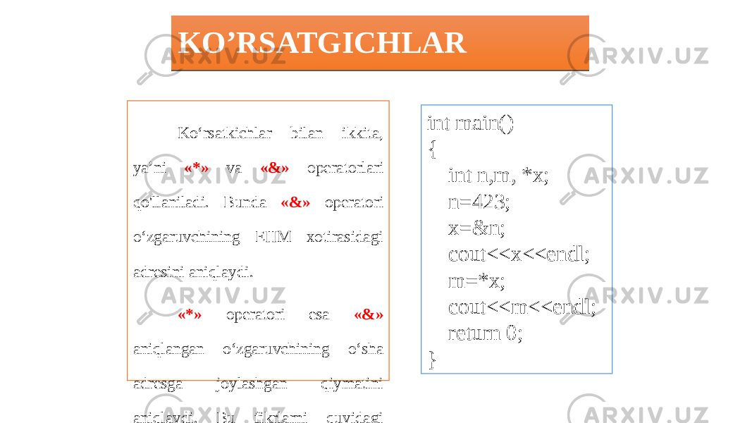 KO’RSATGICHLAR Ko‘rsatkichlar bilan ikkita, ya’ni «*» va «&» operatorlari qo&#39;llaniladi. Bunda «&» operatori o‘zgaruvchining EHM xotirasidagi adresini aniqlaydi. «*» operatori esa «&» aniqlangan o‘zgaruvchining o‘sha adresga joylashgan qiymatini aniqlaydi. Bu fikrlarni quyidagi dastur yordamida tushunib olish mumkin. int main() { int n,m, *x; n=423; x=&n; cout<<x<<endl; m=*x; cout<<m<<endl; return 0; }01 