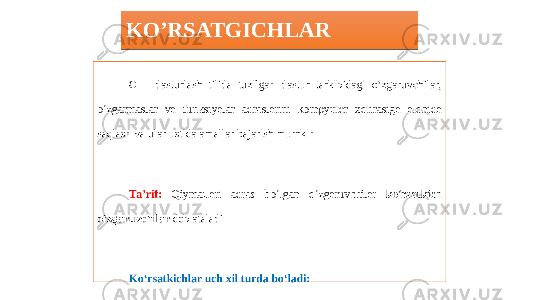 KO’RSATGICHLAR C++ dasturlash tilida tuzilgan dastur tarkibidagi o‘zgaruvchilar, o‘zgarmaslar va funksiyalar adreslarini kompyuter xotirasiga alohida saqlash va ular ustida amallar bajarish mumkin. Та’rif: Qiymatlari adres bo‘lgan о‘zgaruvchilar ko&#39;rsatkich о‘zgaruvchilar deb ataladi. Ko‘rsatkichlar uch xil turda bo‘ladi: - Funksiyaga ko‘rsatkich; - Ob’ekt o‘zgaruvchiga ko‘rsatkich; - Void ko‘rsatkich.01 