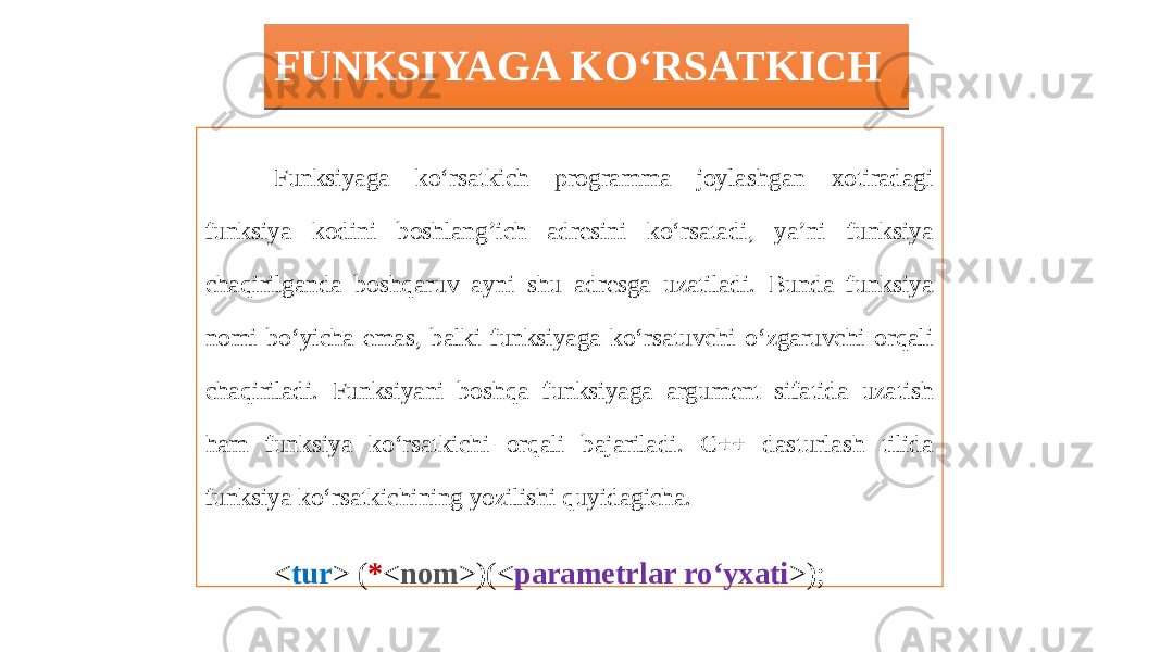 FUNKSIYAGA KO‘RSATKICH Funksiyaga ko‘rsatkich programma joylashgan xotiradagi funksiya kodini boshlang’ich adresini ko‘rsatadi, ya’ni funksiya chaqirilganda boshqaruv ayni shu adresga uzatiladi. Bunda funksiya nomi bo‘yicha emas, balki funksiyaga ko‘rsatuvchi o‘zgaruvchi orqali chaqiriladi. Funksiyani boshqa funksiyaga argument sifatida uzatish ham funksiya ko‘rsatkichi orqali bajariladi. C++ dasturlash tilida funksiya ko‘rsatkichining yozilishi quyidagicha. < tur > ( * < nom >)(< parametrlar ro‘yxati >); Bu yerda *<nom> funksiya ko‘rsatkich o‘zgaruvchisi nomi.32 