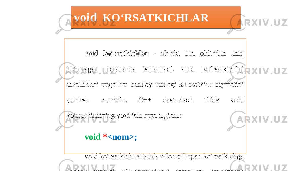 void KO‘RSATKICHLAR void ko‘rsatkichlar - ob’ekt turi oldindan aniq bo‘lmagan holatlarda ishlatiladi. void ko‘rsatkichini afzalliklari unga har qanday turdagi ko‘rsatkich qiymatini yuklash mumkin. C++ dasturlash tilida void ko‘rsatkichining yozilishi quyidagicha: void * <nom>; void ko‘rsatkichi sifatida e’lon qilingan ko‘rsatkichga boshqa turdagi o‘zgaruvchilami taminlash imkoniyati mavjud bo’ladi.2F 0D0D01 