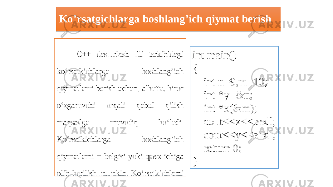 Ko’rsatgichlarga boshlang’ich qiymat berish C++ dasturlash tili tarkibidagi ko‘rsatkichlarga boshlang’ich qiymatlami berish uchun, albatta, biror o‘zgaruvchi orqali qabul qilish maqsadga muvofiq bo‘ladi. Ko‘rsatkichlarga boshlang’ich qiymatlarni = belgisi yoki qavs ichiga olib berilish mumkin. Ko‘rsatkichlami boshlang’ich qiymatlarini berish uchun quyidagi dasturga e’tibor bering: int main() { int n=9,m=10; int *y=&n; int *x(&m); cout<<x<<endl; cout<<y<<endl; return 0; }01 