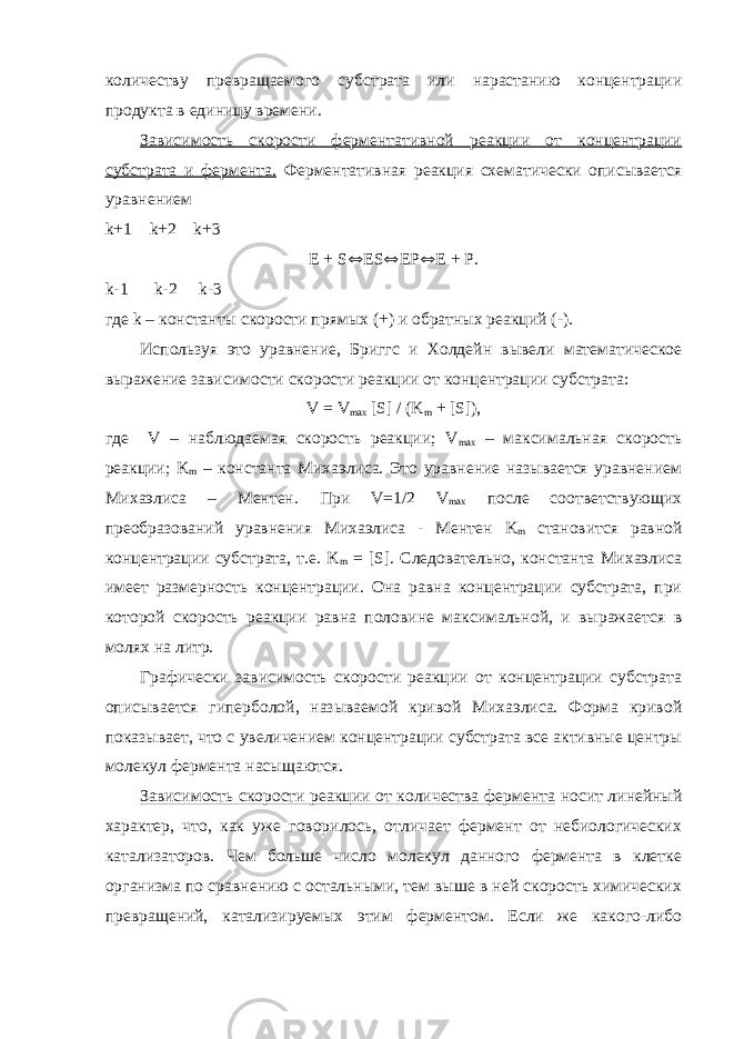 количеству превращаемого субстрата или нарастанию концентрации продукта в единицу времени. Зависимость скорости ферментативной реакции от концентрации субстрата и фермента. Ферментативная реакция схематически описывается уравнением k +1 k +2 k +3 E + S Û ES Û EP Û E + P . k -1 k -2 k -3 где k – константы скорости прямых (+) и обратных реакций (-). Используя это уравнение, Бриггс и Холдейн вывели математическое выражение зависимости скорости реакции от концентрации субстрата: V = V max [ S ] / ( K m + [ S ]), где V – наблюдаемая скорость реакции; V max – максимальная скорость реакции; K m – константа Михаэлиса. Это уравнение называется уравнением Михаэлиса – Ментен. При V =1/2 V max после соответствующих преобразований уравнения Михаэлиса - Ментен K m становится равной концентрации субстрата, т.е. K m = [ S ]. Следовательно, константа Михаэлиса имеет размерность концентрации. Она равна концентрации субстрата, при которой скорость реакции равна половине максимальной, и выражается в молях на литр. Графически зависимость скорости реакции от концентрации субстрата описывается гиперболой, называемой кривой Михаэлиса. Форма кривой показывает, что с увеличением концентрации субстрата все активные центры молекул фермента насыщаются. Зависимость скорости реакции от количества фермента носит линейный характер, что, как уже говорилось, отличает фермент от небиологических катализаторов. Чем больше число молекул данного фермента в клетке организма по сравнению с остальными, тем выше в ней скорость химических превращений, катализируемых этим ферментом. Если же какого-либо 