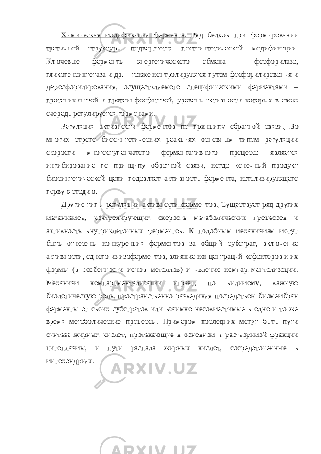 Химическая модификация фермента. Ряд белков при формировании третичной структуры подвергается постсинтетической модификации. Ключевые ферменты энергетического обмена – фосфорилаза, гликогенсинтетаза и др. – также контролируются путем фосфорилирования и дефосфорилирования, осуществляемого специфическими ферментами – протеникиназой и протеинфосфатазой, уровень активности которых в свою очередь регулируется гормонами. Регуляция активности ферментов по принципу обратной связи. Во многих строго биосинтетических реакциях основным типом регуляции скорости многоступенчатого ферментативного процесса является ингибирование по принципу обратной связи, когда конечный продукт биосинтетической цепи подавляет активность фермента, катализирующего первую стадию. Другие типы регуляции активности ферментов. Существует ряд других механизмов, контролирующих скорость метаболических процессов и активность внутриклеточных ферментов. К подобным механизмам могут быть отнесены конкуренция ферментов за общий субстрат, включение активности, одного из изоферментов, влияние концентраций кофакторов и их формы (в особенности ионов металлов) и явление компартментализации. Механизм компартментализации играет, по видимому, важную биологическую роль, пространственно разъединяя посредством биомембран ферменты от своих субстратов или взаимно несовместимые в одно и то же время метаболические процессы. Примером последних могут быть пути синтеза жирных кислот, протекающие в основном в растворимой фракции цитоплазмы, и пути распада жирных кислот, сосредоточенные в митохондриях. 