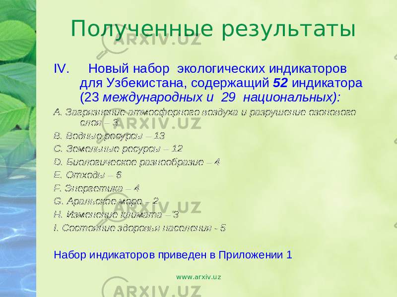 Полученные результаты IV. Новый набор экологических индикаторов для Узбекистана, содержащий 52 индикатора ( 23 международных и 29 национальных): А. Загрязнение атмосферного воздуха и разрушение озонового слоя – 3 B. Водные ресурсы – 13 С. Земельные ресурсы – 12 D. Биологическое разнообразие – 4 E. Отходы – 6 F. Энергетика – 4 G. Аральское море – 2 H. Изменение климата – 3 I. Состояние здоровья населения - 5 Набор индикаторов приведен в Приложении 1 www.arxiv.uz 