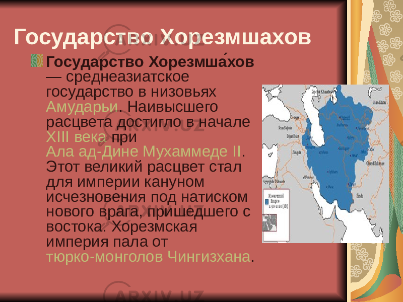 Государство Хорезмшахов Государство Хорезмша́хов — среднеазиатское государство в низовьях Амударьи . Наивысшего расцвета достигло в начале XIII века при Ала ад-Дине Мухаммеде II . Этот великий расцвет стал для империи кануном исчезновения под натиском нового врага, пришедшего с востока. Хорезмская империя пала от тюрко-монголов Чингизхана . 