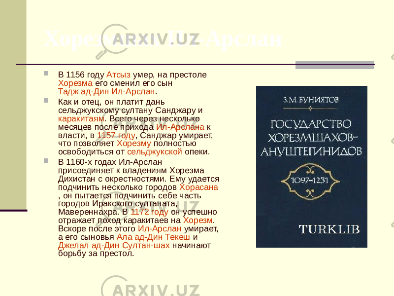 Хорезмшах Ил-Арслан  В 1156 году Атсыз умер, на престоле Хорезма его сменил его сын Тадж ад-Дин Ил-Арслан .  Как и отец, он платит дань сельджукскому султану Санджару и каракитаям . Всего через несколько месяцев после прихода Ил-Арслана к власти, в 1157 году , Санджар умирает, что позволяет Хорезму полностью освободиться от сельджукской опеки.  В 1160-х годах Ил-Арслан присоединяет к владениям Хорезма Дихистан с окрестностями. Ему удается подчинить несколько городов Хорасана , он пытается подчинить себе часть городов Иракского султаната , Мавереннахра . В 1172 году он успешно отражает поход каракитаев на Хорезм . Вскоре после этого Ил-Арслан умирает, а его сыновья Ала ад-Дин Текеш и Джелал ад-Дин Султан-шах начинают борьбу за престол. 