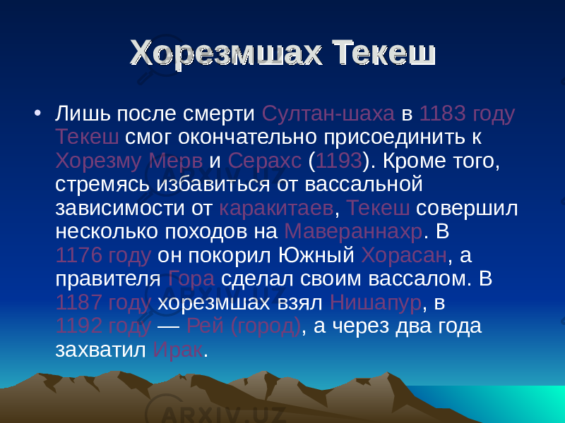 Хорезмшах ТекешХорезмшах Текеш • Лишь после смерти Султан-шаха в 1183 году Текеш смог окончательно присоединить к Хорезму Мерв и Серахс ( 1193 ). Кроме того, стремясь избавиться от вассальной зависимости от каракитаев , Текеш совершил несколько походов на Мавераннахр . В 1176 году он покорил Южный Хорасан , а правителя Гора сделал своим вассалом. В 1187 году хорезмшах взял Нишапур , в 1192 году  — Рей (город) , а через два года захватил Ирак . 