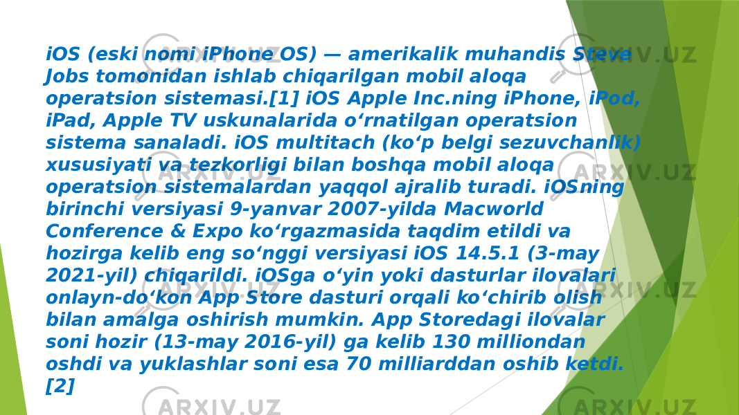 iOS (eski nomi iPhone OS) — amerikalik muhandis Steve Jobs tomonidan ishlab chiqarilgan mobil aloqa operatsion sistemasi.[1] iOS Apple Inc.ning iPhone, iPod, iPad, Apple TV uskunalarida oʻrnatilgan operatsion sistema sanaladi. iOS multitach (koʻp belgi sezuvchanlik) xususiyati va tezkorligi bilan boshqa mobil aloqa operatsion sistemalardan yaqqol ajralib turadi. iOSning birinchi versiyasi 9-yanvar 2007-yilda Macworld Conference & Expo koʻrgazmasida taqdim etildi va hozirga kelib eng soʻnggi versiyasi iOS 14.5.1 (3-may 2021-yil) chiqarildi. iOSga oʻyin yoki dasturlar ilovalari onlayn-doʻkon App Store dasturi orqali koʻchirib olish bilan amalga oshirish mumkin. App Storedagi ilovalar soni hozir (13-may 2016-yil) ga kelib 130 milliondan oshdi va yuklashlar soni esa 70 milliarddan oshib ketdi. [2] 