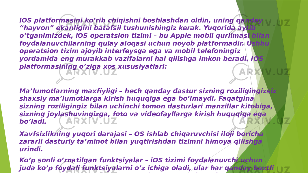 IOS platformasini ko’rib chiqishni boshlashdan oldin, uning qanday “hayvon” ekanligini batafsil tushunishingiz kerak. Yuqorida aytib o’tganimizdek, iOS operatsion tizimi – bu Apple mobil qurilmasi bilan foydalanuvchilarning qulay aloqasi uchun noyob platformadir. Ushbu operatsion tizim ajoyib interfeysga ega va mobil telefoningiz yordamida eng murakkab vazifalarni hal qilishga imkon beradi. IOS platformasining o’ziga xos xususiyatlari: Ma’lumotlarning maxfiyligi – hech qanday dastur sizning roziligingizsiz shaxsiy ma’lumotlarga kirish huquqiga ega bo’lmaydi. Faqatgina sizning roziligingiz bilan uchinchi tomon dasturlari manzillar kitobiga, sizning joylashuvingizga, foto va videofayllarga kirish huquqiga ega bo’ladi. Xavfsizlikning yuqori darajasi – OS ishlab chiqaruvchisi iloji boricha zararli dasturiy ta’minot bilan yuqtirishdan tizimni himoya qilishga urindi. Ko’p sonli o’rnatilgan funktsiyalar – iOS tizimi foydalanuvchi uchun juda ko’p foydali funktsiyalarni o’z ichiga oladi, ular har qanday baxtli egasini Apple-ning mobil qurilmasi bilan xursand qiladi. 