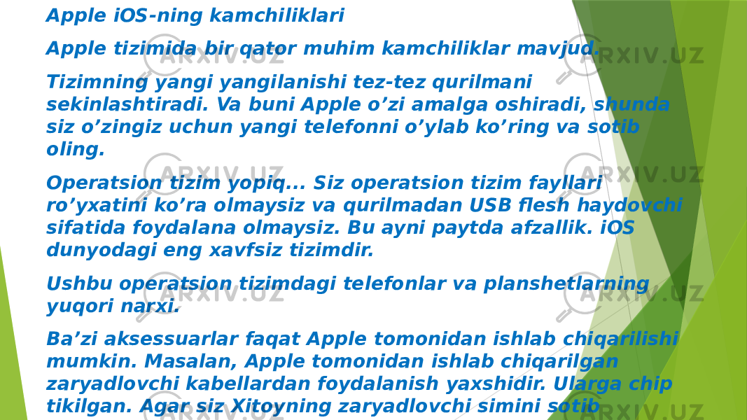 Apple iOS-ning kamchiliklari Apple tizimida bir qator muhim kamchiliklar mavjud. Tizimning yangi yangilanishi tez-tez qurilmani sekinlashtiradi. Va buni Apple o’zi amalga oshiradi, shunda siz o’zingiz uchun yangi telefonni o’ylab ko’ring va sotib oling. Operatsion tizim yopiq... Siz operatsion tizim fayllari ro’yxatini ko’ra olmaysiz va qurilmadan USB flesh haydovchi sifatida foydalana olmaysiz. Bu ayni paytda afzallik. iOS dunyodagi eng xavfsiz tizimdir. Ushbu operatsion tizimdagi telefonlar va planshetlarning yuqori narxi. Ba’zi aksessuarlar faqat Apple tomonidan ishlab chiqarilishi mumkin. Masalan, Apple tomonidan ishlab chiqarilgan zaryadlovchi kabellardan foydalanish yaxshidir. Ularga chip tikilgan. Agar siz Xitoyning zaryadlovchi simini sotib olsangiz, u ishlamay qolishi mumkin, yoki soxta mahsulotlar tufayli qurilmangiz ishlamay qoladi. Siz o’zingizning arizangizni fayl sifatida o’rnatolmaysiz yoki bu juda qiyin. Ilovalarni faqat AppStore-dan olish mumkin 