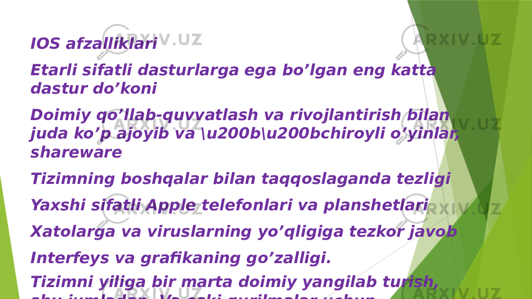 IOS afzalliklari Etarli sifatli dasturlarga ega bo’lgan eng katta dastur do’koni Doimiy qo’llab-quvvatlash va rivojlantirish bilan juda ko’p ajoyib va \u200b\u200bchiroyli o’yinlar, shareware Tizimning boshqalar bilan taqqoslaganda tezligi Yaxshi sifatli Apple telefonlari va planshetlari Xatolarga va viruslarning yo’qligiga tezkor javob Interfeys va grafikaning go’zalligi. Tizimni yiliga bir marta doimiy yangilab turish, shu jumladan. Va eski qurilmalar uchun 