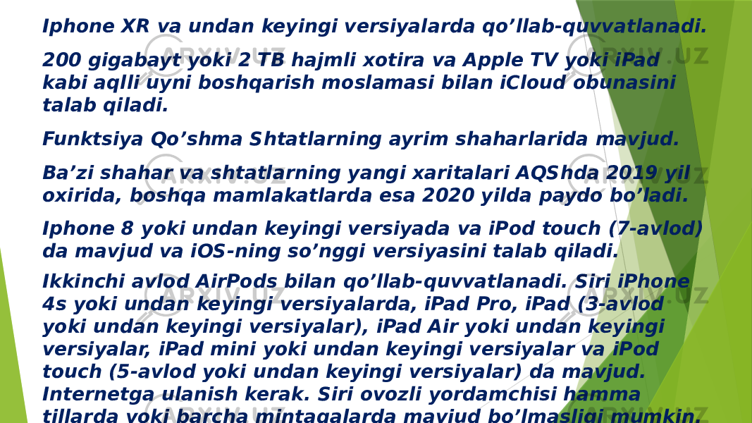 Iphone XR va undan keyingi versiyalarda qo’llab-quvvatlanadi. 200 gigabayt yoki 2 TB hajmli xotira va Apple TV yoki iPad kabi aqlli uyni boshqarish moslamasi bilan iCloud obunasini talab qiladi. Funktsiya Qo’shma Shtatlarning ayrim shaharlarida mavjud. Ba’zi shahar va shtatlarning yangi xaritalari AQShda 2019 yil oxirida, boshqa mamlakatlarda esa 2020 yilda paydo bo’ladi. Iphone 8 yoki undan keyingi versiyada va iPod touch (7-avlod) da mavjud va iOS-ning so’nggi versiyasini talab qiladi. Ikkinchi avlod AirPods bilan qo’llab-quvvatlanadi. Siri iPhone 4s yoki undan keyingi versiyalarda, iPad Pro, iPad (3-avlod yoki undan keyingi versiyalar), iPad Air yoki undan keyingi versiyalar, iPad mini yoki undan keyingi versiyalar va iPod touch (5-avlod yoki undan keyingi versiyalar) da mavjud. Internetga ulanish kerak. Siri ovozli yordamchisi hamma tillarda yoki barcha mintaqalarda mavjud bo’lmasligi mumkin. Siri-ning imkoniyatlari ham har xil bo’lishi mumkin. Ma’lumotlarni uyali aloqa tarmoqlari orqali uzatish qo’llanilishi mumkin. 