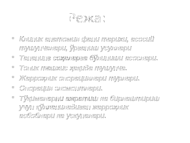 Режа:  Клиник анатомия фани тарихи, асосий тушунчалари, ўрганиш усуллари  Тананинг соҳаларга бўлиниши асослари.  Топик ташхис ҳақида тушунча.  Жарроҳлик операциялари турлари.  Операция элементлари.  Тўқималарни ажратиш ва бирлаштириш учун қўлланиладиган жарроҳлик асбоблари ва ускуналари. 