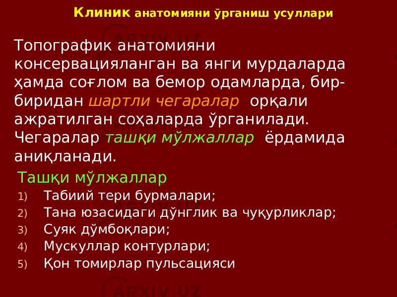 Клиник анатомияни ўрганиш усуллари Топографик анатомияни консервацияланган ва янги мурдаларда ҳамда соғлом ва бемор одамларда, бир- биридан шартли чегаралар орқали ажратилган соҳаларда ўрганилади. Чегаралар ташқи мўлжаллар ёрдамида аниқланади. Ташқи мўлжаллар 1) Табиий тери бурмалари; 2) Тана юзасидаги дўнглик ва чуқурликлар; 3) Суяк дўмбоқлари; 4) Мускуллар контурлари; 5) Қон томирлар пульсацияси 