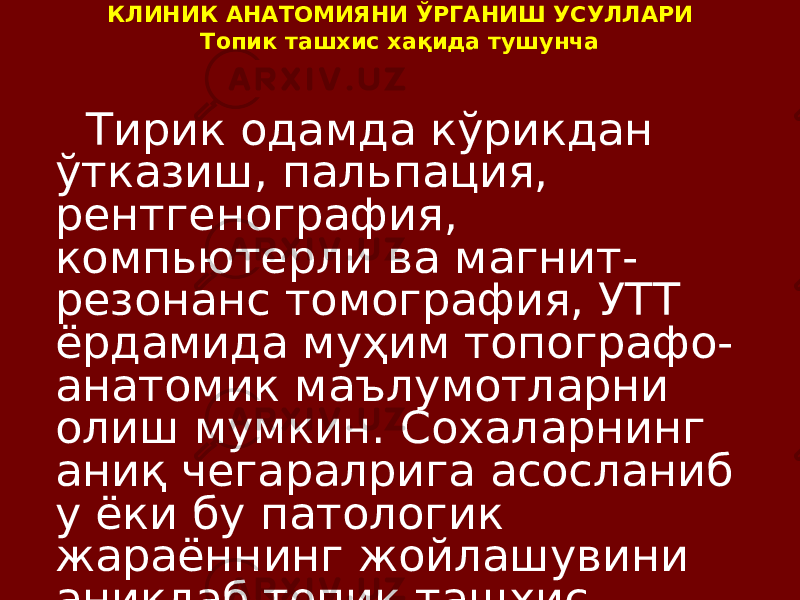 КЛИНИК АНАТОМИЯНИ ЎРГАНИШ УСУЛЛАРИ Топик ташхис хақида тушунча Тирик одамда кўрикдан ўтказиш, пальпация, рентгенография, компьютерли ва магнит- резонанс томография, УТТ ёрдамида муҳим топографо- анатомик маълумотларни олиш мумкин. Сохаларнинг аниқ чегаралрига асосланиб у ёки бу патологик жараённинг жойлашувини аниқлаб топик ташхис қўйиш мумкин 