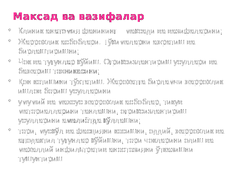 Максад ва вазифалар  Клиник анатомия фанининг мақсади ва вазифаларини;  Жарроҳлик асбоблари. Тўқималарни ажратиш ва бирлаштиришни;  Чок ва тугунлар қўйиш. Оғриқсизлантириш усуллари ва бажариш техникасини;  Қон кетишини тўхтатиш. Жароҳатга бирламчи жарроҳлик ишлов бериш усулларини  умумий ва махсус жарроҳлик асбоблар, тикув материалларини танлашни, оғриқсизлантириш усулларини амалиётда қўллашни;  тери, мусқўл ва фасцияни кесишни, оддий, жарроҳлик ва аподактил тугунлар қўйишни, тери чокларини олиш ва маҳаллий инфильтратив анестезияни ўтказишни тушунтириш 