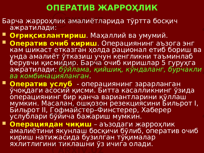 ОПЕРАТИВ ЖАРРОҲЛИК Барча жарроҳлик амалиётларида тўртта босқич ажратилади:  Оғриқсизлантириш . Маҳаллий ва умумий.  Оператив очиб кириш . Операциянинг аъзога энг кам шикаст етказган ҳолда рационал етиб бориш ва унда амалиёт ўтказиш учун кенгликни таъминлаб берувчи қисмидир. Барча очиб киришлар 5 гуруҳга ажратилади: бўйлама, қийшиқ, кўндаланг, бурчакли ва комбинацияланган .  Оператив услуб - операциянинг зарарланган ўчоқдаги асосий қисми. Битта касалликнинг ўзида операциянинг бир қанча вариантларини қўллаш мумкин. Масалан, ошқозон резекциясини Бильрот I, Бильрот II, Гофмайстер–Финстерер, Хаберер услублари бўйича бажариш мумкин.  Операциядан чиқиш – аъзодаги жарроҳлик амалиётини якунлаш босқичи бўлиб, оператив очиб кириш натижасида бузилган тўқималар яхлитлигини тиклашни ўз ичига олади. 