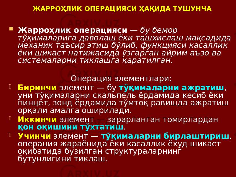 ЖАРРОҲЛИК ОПЕРАЦИЯСИ ҲАҚИДА ТУШУНЧА  Жарроҳлик операцияси — бу бемор тўқималарига даволаш ёки ташхислаш мақсадида механик таъсир этиш бўлиб, функцияси касаллик ёки шикаст натижасида ўзгарган айрим аъзо ва системаларни тиклашга қаратилган. Операция элементлари:  Биринчи элемент — бу тўқималарни ажратиш , уни тўқималарни скальпель ёрдамида кесиб ёки пинцет, зонд ёрдамида тўмтоқ равишда ажратиш орқали амалга оширилади.  Иккинчи элемент ― зарарланган томирлардан қон оқишини тўхтатиш .  Учинчи элемент — тўқималарни бирлаштириш , операция жараёнида ёки касаллик ёхуд шикаст оқибатида бузилган структураларнинг бутунлигини тиклаш. 