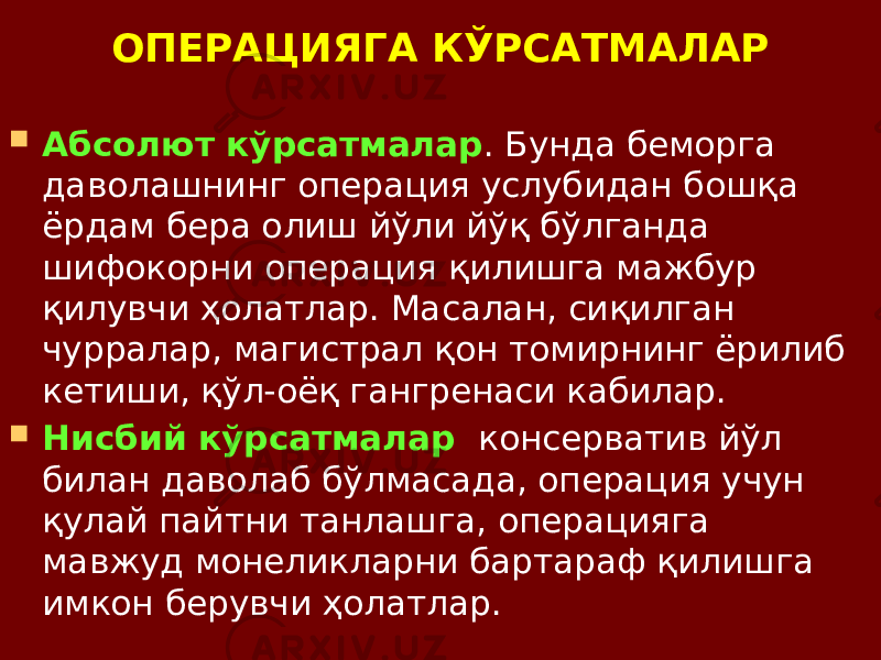 ОПЕРАЦИЯГА КЎРСАТМАЛАР  Абсолют кўрсатмалар . Бунда беморга даволашнинг операция услубидан бошқа ёрдам бера олиш йўли йўқ бўлганда шифокорни операция қилишга мажбур қилувчи ҳолатлар. Масалан, сиқилган чурралар, магистрал қон томирнинг ёрилиб кетиши, қўл-оёқ гангренаси кабилар.  Нисбий кўрсатмалар консерватив йўл билан даволаб бўлмасада, операция учун қулай пайтни танлашга, операцияга мавжуд монеликларни бартараф қилишга имкон берувчи ҳолатлар. 