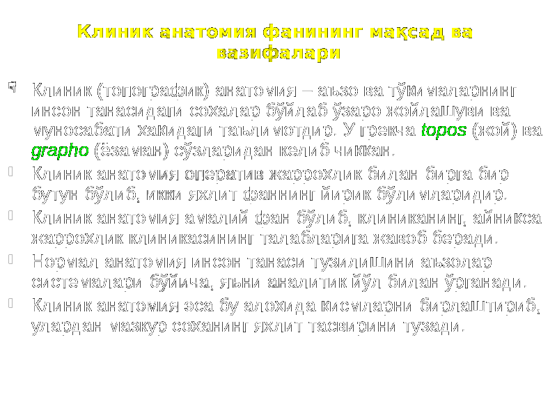 Клиник анатомия фанининг мақсад ва вазифалари  Клиник (топографик) анатомия – аъзо ва тўқималарнинг инсон танасидаги соҳалар бўйлаб ўзаро жойлашуви ва муносабати ҳақидаги таълимотдир. У грекча topos (жой) ва grapho (ёзаман) сўзларидан келиб чиққан.  Клиник анатомия оператив жарроҳлик билан бирга бир бутун бўлиб, икки яхлит фаннинг йирик бўлимларидир.  Клиник анатомия амалий фан бўлиб, клиниканинг, айниқса жарроҳлик клиникасининг талабларига жавоб беради.  Нормал анатомия инсон танаси тузилишини аъзолар системалари бўйича, яъни аналитик йўл билан ўрганади.  Клиник анатомия эса бу алоҳида қисмларни бирлаштириб, улардан мазкур соҳанинг яхлит тасвирини тузади. 