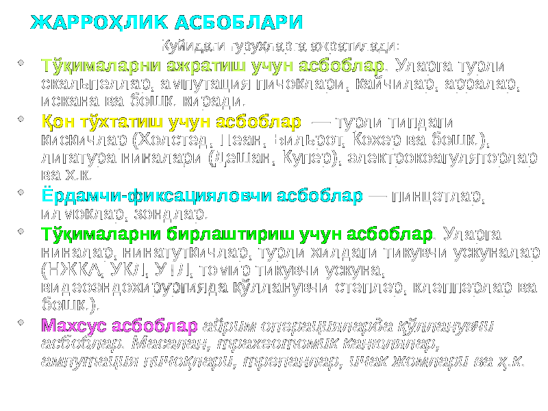 ЖАРРОҲЛИК АСБОБЛАРИ Қуйидаги гуруҳларга ажратилади:  Тўқималарни ажратиш учун асбоблар . Уларга турли скальпеллар, ампутация пичоқлари, қайчилар, арралар, искана ва бошқ. киради.  Қон тўхтатиш учун асбоблар — турли типдаги қисқичлар (Холстед, Пеан, Бильрот, Кохер ва бошқ.), лигатура ниналари (Дешан, Купер), электрокоагуляторлар ва ҳ.к.  Ёрдамчи-фиксацияловчи асбоблар — пинцетлар, илмоқлар, зондлар.  Тўқималарни бирлаштириш учун асбоблар . Уларга ниналар, нинатутқичлар, турли хилдаги тикувчи ускуналар (НЖКА, УКЛ, УТЛ, томир тикувчи ускуна, видеоэндохирургияда қўлланувчи степлер, клепперлар ва бошқ.).  Махсус асбоблар айрим операцияларда қўлланувчи асбоблар. Масалан, трахеотомик канюлялар, ампутация пичоқлари, трепанлар, ичак жомлари ва ҳ.к. 