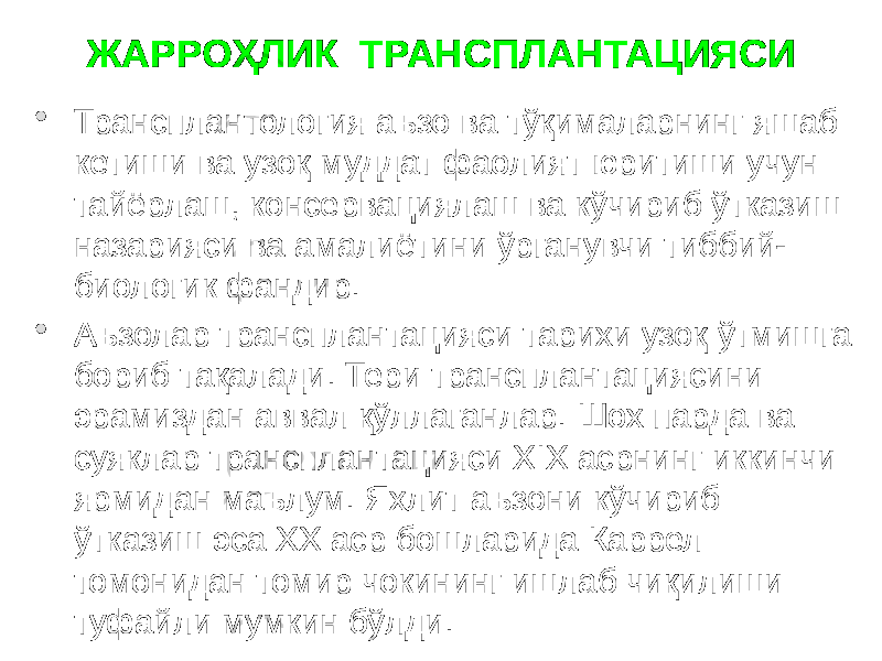 ЖАРРОҲЛИК ТРАНСПЛАНТАЦИЯСИ  Трансплантология аъзо ва тўқималарнинг яшаб кетиши ва узоқ муддат фаолият юритиши учун тайёрлаш, консервациялаш ва кўчириб ўтказиш назарияси ва амалиётини ўрганувчи тиббий- биологик фандир.  Аъзолар трансплантацияси тарихи узоқ ўтмишга бориб тақалади. Тери трансплантациясини эрамиздан аввал қўллаганлар. Шох парда ва суяклар трансплантацияси XIX асрнинг иккинчи ярмидан маълум. Яхлит аъзони кўчириб ўтказиш эса ХХ аср бошларида Каррел томонидан томир чокининг ишлаб чиқилиши туфайли мумкин бўлди. 