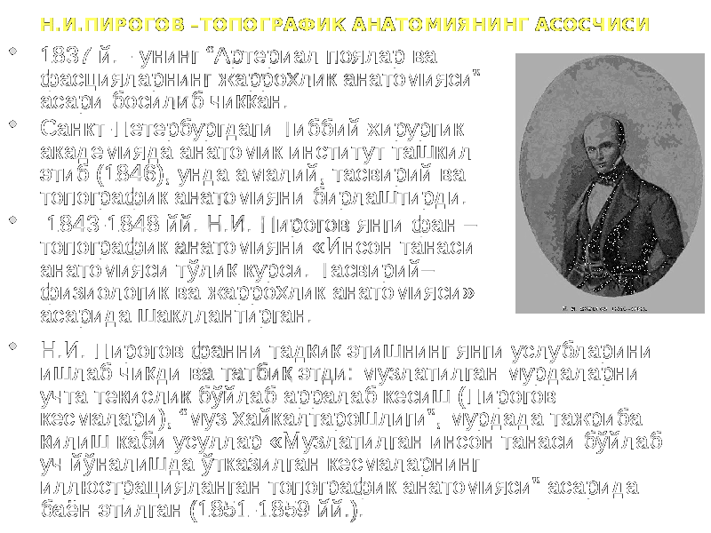 Н.И.ПИРОГОВ –ТОПОГРАФИК АНАТОМИЯНИНГ АСОСЧИСИ  1837 й. - унинг “Артериал поялар ва фасцияларнинг жарроҳлик анатомияси” асари босилиб чиққан.  Санкт-Петербургдаги Тиббий-хирургик академияда анатомик институт ташкил этиб (1846), унда амалий, тасвирий ва топографик анатомияни бирлаштирди.  1843-1848 йй. Н.И. Пирогов янги фан – топографик анатомияни «Инсон танаси анатомияси тўлиқ курси. Тасвирий– физиологик ва жарроҳлик анатомияси» асарида шакллантирган.  Н.И. Пирогов фанни тадқиқ этишнинг янги услубларини ишлаб чиқди ва татбиқ этди: музлатилган мурдаларни учта текислик бўйлаб арралаб кесиш (Пирогов кесмалари), “муз ҳайкалтарошлиги”, мурдада тажриба қилиш каби усуллар «Музлатилган инсон танаси бўйлаб уч йўналишда ўтказилган кесмаларнинг иллюстрацияланган топографик анатомияси” асарида баён этилган (1851-1859 йй.). 