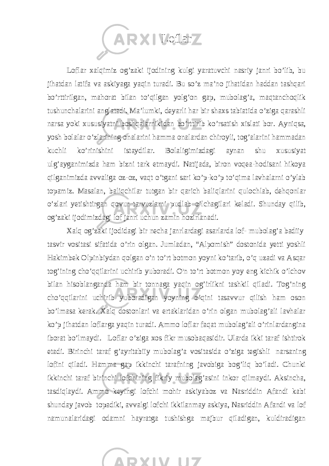 Loflar   Loflar xalqimiz og’zaki ijodining kulgi yaratuvchi nasriy janri bo’lib, bu jihatdan latifa va askiyaga yaqin turadi. Bu so’z ma’no jihatidan haddan tashqari bo’rttirilgan, mahorat bilan to’qilgan yolg’on gap, mubolag’a, maqtanchoqlik tushunchalarini anglatadi. Ma’lumki, deyarli har bir shaxs tabiatida o’ziga qarashli narsa yoki xususiyatni boshqalarnikidan bo’rttirib ko’rsatish xislati bor. Ayniqsa, yosh bolalar o’zlarining onalarini hamma onalardan chiroyli, tog’alarini hammadan kuchli ko’rinishini istaydilar. Bolaligimizdagi aynan shu xususiyat ulg’ayganimizda ham bizni tark etmaydi. Natijada, biron voqea-hodisani hikoya qilganimizda avvaliga oz-oz, vaqt o’tgani sari ko’p-ko’p to’qima lavhalarni o’ylab topamiz. Masalan, baliqchilar tutgan bir qarich baliqlarini qulochlab, dehqonlar o’zlari yetishtirgan qovun-tarvuzlarni pudlab o’lchagilari keladi. Shunday qilib, og’zaki ijodimizdagi lof janri uchun zamin hozirlanadi. Xalq og’zaki ijodidagi bir necha janrlardagi asarlarda lof- mubolag’a badiiy   tasvir vositasi sifatida o’rin olgan. Jumladan, “Alpomish” dostonida yetti yoshli Hakimbek Olpinbiydan qolgan o’n to’rt botmon yoyni ko’tarib, o’q uzadi va Asqar tog’ining cho’qqilarini uchirib yuboradi. O&#39;n to’rt botmon yoy eng kichik o’lchov bilan hisoblanganda ham bir tonnaga yaqin og’irlikni tashkil qiladi. Tog’ning cho’qqilarini uchirib yuboradigan yoyning o’qini tasavvur qilish ham oson bo’lmasa kerak. Xalq dostonlari va ertaklaridan o’rin olgan mubolag’ali lavhalar ko’p jihatdan loflarga yaqin turadi. Ammo loflar faqat mubolag’ali o’rinlardangina iborat bo’lmaydi.     Loflar o’ziga xos fikr musobaqasidir. Ularda ikki taraf ishtirok etadi. Birinchi taraf g’ayritabiiy mubolag’a vositasida o’ziga tegishli   narsaning lofini qiladi. Hamma gap ikkinchi tarafning javobiga bog’liq bo’ladi. Chunki ikkinchi taraf birinchi lofchining fikriy mubolag’asini inkor qilmaydi. Aksincha, tasdiqlaydi. Ammo keyingi lofchi mohir askiyaboz va Nasriddin Afandi kabi shunday javob   topadiki, avvalgi lofchi ikkilanmay askiya, Nasriddin Afandi va lof namunalaridagi odamni hayratga tushishga majbur qiladigan, kuldiradigan 