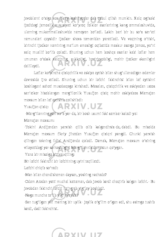 javoblarni o’ziga xos fikriy kashfiyotlar deb qabul qilish mumkin. Xalq og’zaki ijodidagi jamoalik xususiyati ko’proq folklor asarlarining keng ommalashuvida, ularning mukammallashuvida namoyon bo’ladi. Lekin bari bir bu so’z san’ati namunalari qaysidir ijodkor shaxs tomonidan yaratiladi. Va vaqtning o’tishi, birinchi ijodkor nomining ma’lum emasligi oqibatida mazkur asarga jamoa, ya’ni xalq muallif bo’lib qoladi. Shuning uchun ham boshqa asarlar kabi loflar ham umuman o’zbek xalqining   zukkoligi, hozirjavobligi, mohir ijodkor ekanligini dalillaydi. Loflar ko’pincha qiziqchilik va askiya aytish bilan shug’ullanadigan odamlar davrasida ijro etiladi. Shuning uchun bir lofchi   ikkinchisi bilan lof aytishni boshlagani zahoti musobaqaga kirishadi. Masalan, qiziqchilik va askiyadan ustoz san’atkor hisoblangan marg’ilonlik Yusufjon qiziq mohir askiyaboz Mamajon maxsum bilan lof aytishib qolishibdi: Yusufjon qiziq:   -Marg’ilonning yeri xo’b yer-da, bir bosh uzumi ikki zambar keladi-ya! Mamajon maxsum: -Tokini Andijondan parxish qilib olib kelgandirsiz-da,-debdi. Bu misolda Mamajon maxsum fikriy jihatdan Yusufjon qiziqni yengdi. Chunki parxish qilingan tokning ildizi Andijonda qoladi. Demak, Mamajon maxsum o’zining viloyatidagi yer serhosilligini Marg’ilonnikidan ustun qo’ygan.   Yana bir misolga e’tibor qiling: Bir lofchi ikkinchi bir lofchining uyini taqillatdi. Lofchi chiqib so’radi: -Men bilan chandishaman deysan, yoshing nechada? -Odam Atodan yetti muchal kattaman,-deb javob berdi chaqirib kelgan lofchi.- Bu javobdan ikkinchi lofchi ho’ngrab yig’lay boshladi. -Nega muncha to’lib yig’layapsiz? -Sen tug’ilgan yili mening bir uylik- joylik o’g’lim o’lgan edi, shu esimga tushib ketdi,-dedi ikkinchisi. 