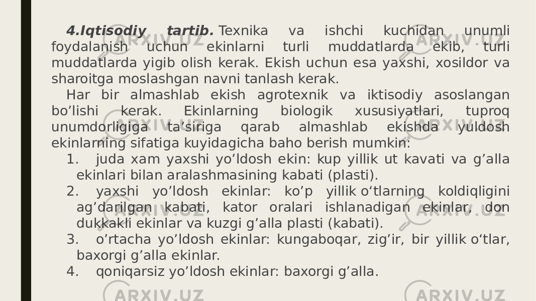 4.Iqtisodiy tartib.  Texnika va ishchi kuchidan unumli foydalanish uchun ekinlarni turli muddatlarda ekib, turli muddatlarda yigib olish kerak. Ekish uchun esa yaxshi, xosildor va sharoitga moslashgan navni tanlash kerak. Har bir almashlab ekish agrotexnik va iktisodiy asoslangan bo’lishi kerak. Ekinlarning biologik xususiyatlari, tuproq unumdorligiga ta’siriga qarab almashlab ekishda yuldosh ekinlarning sifatiga kuyidagicha baho berish mumkin: 1.       juda xam yaxshi yo’ldosh ekin: kup yillik ut kavati va g’alla ekinlari bilan aralashmasining kabati (plasti). 2.       yaxshi yo’ldosh ekinlar: ko’p yillik о‘tlarning koldiqligini ag’darilgan kabati, kator oralari ishlanadigan ekinlar, don dukkakli ekinlar va kuzgi g’alla plasti (kabati). 3.       o’rtacha yo’ldosh ekinlar: kungaboqar, zig’ir, bir yillik о‘tlar, baxorgi g’alla ekinlar. 4.       qoniqarsiz yo’ldosh ekinlar: baxorgi g’alla. 