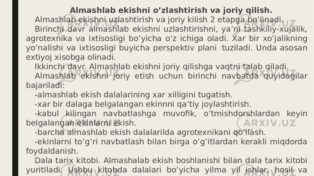    Almashlab ekishni o’zlashtirish va joriy qilish. Almashlab ekishni uzlashtirish va joriy kilish 2 etapga bo’linadi. Birinchi davr almashlab ekishni uzlashtirishni, ya’ni tashkiliy-xujalik, agrotexnika va ixtisosligi bo’yicha o’z ichiga oladi. Xar bir xo’jalikning yo’nalishi va ixtisosligi buyicha perspektiv plani  tuziladi. Unda asosan extiyoj xisobga olinadi. Ikkinchi davr. Almashlab ekishni joriy qilishga vaqtni talab qiladi. Almashlab ekishni joriy etish uchun birinchi navbatda quyidagilar bajariladi: -almashlab ekish dalalarining xar xilligini tugatish. -xar bir dalaga belgalangan ekinnni qa’tiy joylashtirish. -kabul kilingan navbatlashga muvofik, o’tmishdorshlardan keyin belgalangan ekinlarni ekish. -barcha almashlab ekish dalalarilda agrotexnikani qo’llash. -ekinlarni to’g’ri navbatlash bilan birga o’g’itlardan kerakli miqdorda foydaldanish. Dala tarix kitobi. Almashalab ekish boshlanishi bilan dala tarix kitobi yuritiladi. Ushbu kitobda dalalari bo’yicha yilma yil ishlar, hosil va xokazolar yozib boriladi. 