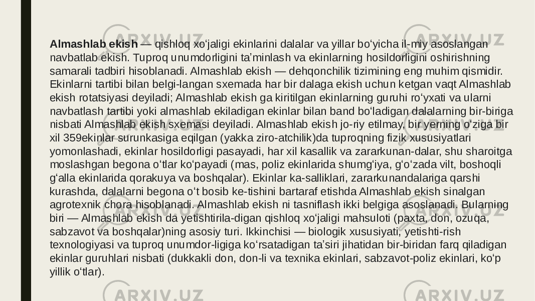 Almashlab ekish  — qishloq xoʻjaligi ekinlarini dalalar va yillar boʻyicha il-miy asoslangan navbatlab ekish. Tuproq unumdorligini taʼminlash va ekinlarning hosildorligini oshirishning samarali tadbiri hisoblanadi. Almashlab ekish — dehqonchilik tizimining eng muhim qismidir. Ekinlarni tartibi bilan belgi-langan sxemada har bir dalaga ekish uchun ketgan vaqt Almashlab ekish rotatsiyasi deyiladi; Almashlab ekish ga kiritilgan ekinlarning guruhi roʻyxati va ularni navbatlash tartibi yoki almashlab ekiladigan ekinlar bilan band boʻladigan dalalarning bir-biriga nisbati Almashlab ekish sxemasi deyiladi. Almashlab ekish jo-riy etilmay, bir yerning oʻziga bir xil 359ekinlar surunkasiga eqilgan (yakka ziro-atchilik)da tuproqning fizik xususiyatlari yomonlashadi, ekinlar hosildorligi pasayadi, har xil kasallik va zararkunan-dalar, shu sharoitga moslashgan begona oʻtlar koʻpayadi (mas, poliz ekinlarida shumgʻiya, gʻoʻzada vilt, boshoqli gʻalla ekinlarida qorakuya va boshqalar). Ekinlar ka-salliklari, zararkunandalariga qarshi kurashda, dalalarni begona oʻt bosib ke-tishini bartaraf etishda Almashlab ekish sinalgan agrotexnik chora hisoblanadi. Almashlab ekish ni tasniflash ikki belgiga asoslanadi. Bularning biri — Almashlab ekish da yetishtirila-digan qishloq xoʻjaligi mahsuloti (paxta, don, ozuqa, sabzavot va boshqalar)ning asosiy turi. Ikkinchisi — biologik xususiyati, yetishti-rish texnologiyasi va tuproq unumdor-ligiga koʻrsatadigan taʼsiri jihatidan bir-biridan farq qiladigan ekinlar guruhlari nisbati (dukkakli don, don-li va texnika ekinlari, sabzavot-poliz ekinlari, koʻp yillik oʻtlar).  